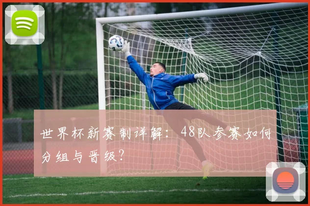 世界杯新赛制详解：48队参赛如何分组与晋级？