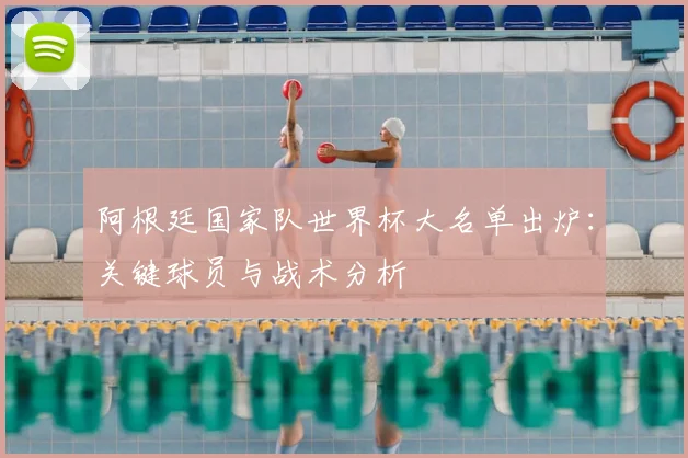 阿根廷国家队世界杯大名单出炉：关键球员与战术分析