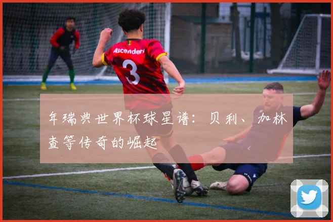 年瑞典世界杯球星谱：贝利、加林查等传奇的崛起