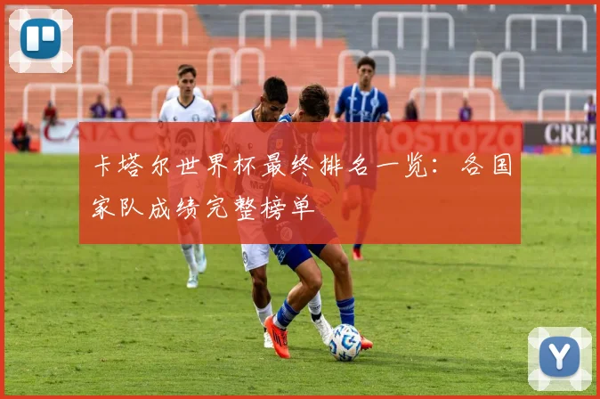 卡塔尔世界杯最终排名一览：各国家队成绩完整榜单