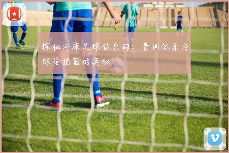 探秘河床足球俱乐部：青训体系与球星摇篮的奥秘