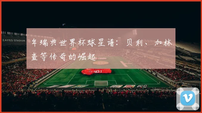 年瑞典世界杯球星谱：贝利、加林查等传奇的崛起