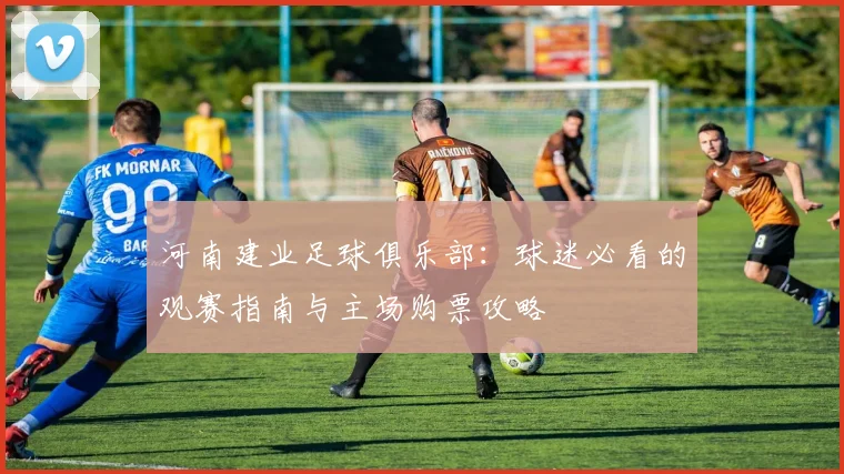 河南建业足球俱乐部：球迷必看的观赛指南与主场购票攻略
